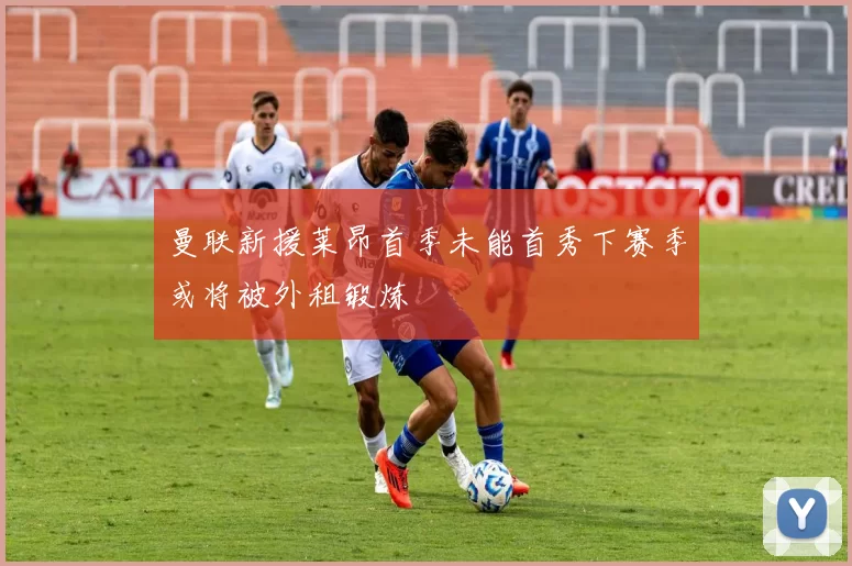曼联新援莱昂首季未能首秀下赛季或将被外租锻炼