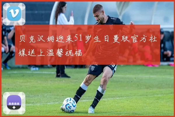 贝克汉姆迎来51岁生日曼联官方社媒送上温馨祝福