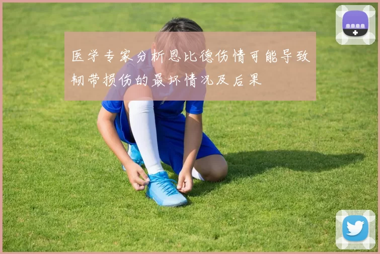 医学专家分析恩比德伤情可能导致韧带损伤的最坏情况及后果