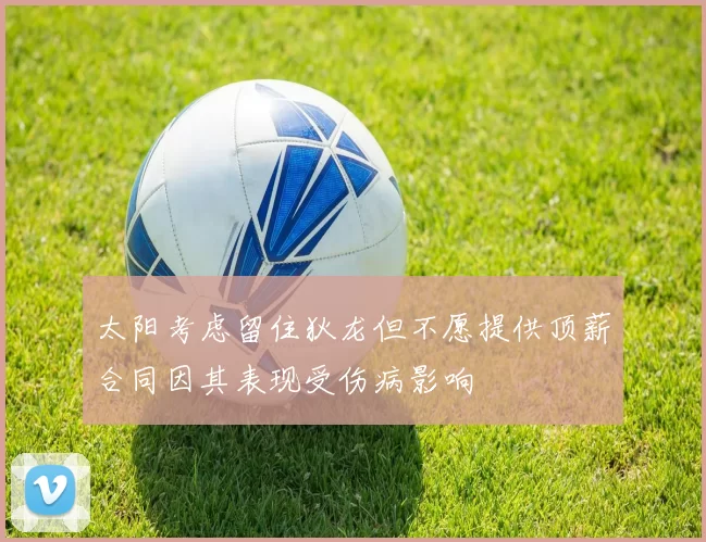 太阳考虑留住狄龙但不愿提供顶薪合同因其表现受伤病影响