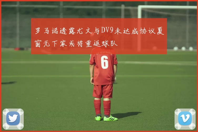 罗马诺透露尤文与DV9未达成协议夏窗无下家或将重返球队