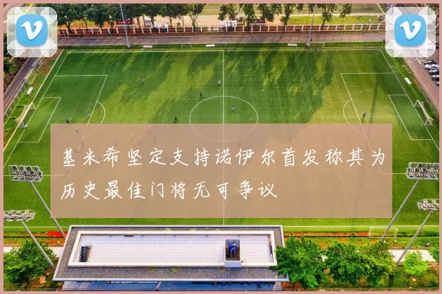 基米希坚定支持诺伊尔首发称其为历史最佳门将无可争议