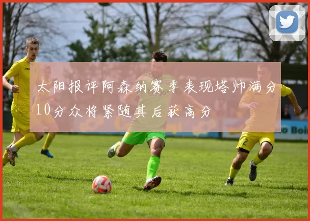 太阳报评阿森纳赛季表现塔帅满分10分众将紧随其后获高分