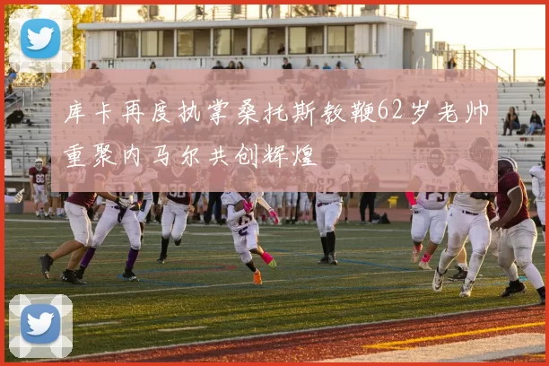 库卡再度执掌桑托斯教鞭62岁老帅重聚内马尔共创辉煌