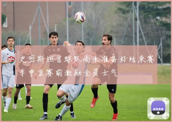 史密斯坦言球队尚未准备好结束赛季申京赛前激励全员士气