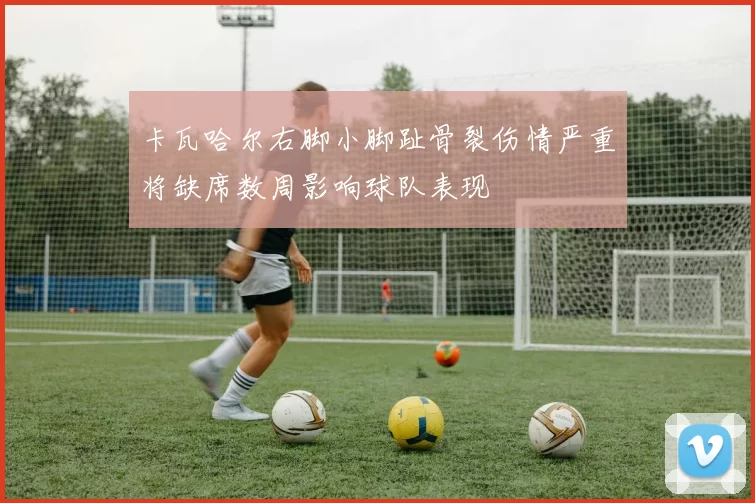 卡瓦哈尔右脚小脚趾骨裂伤情严重将缺席数周影响球队表现