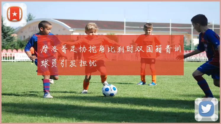 摩洛哥足协挖角比利时双国籍青训球员引发担忧