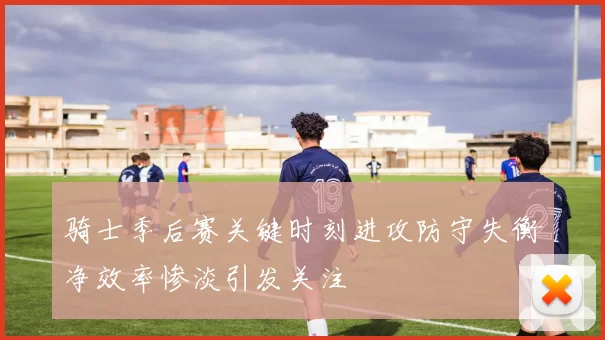 骑士季后赛关键时刻进攻防守失衡净效率惨淡引发关注