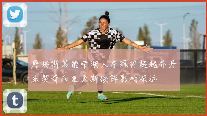 詹姆斯若能带湖人夺冠将超越乔丹东契奇和里夫斯缺阵影响深远