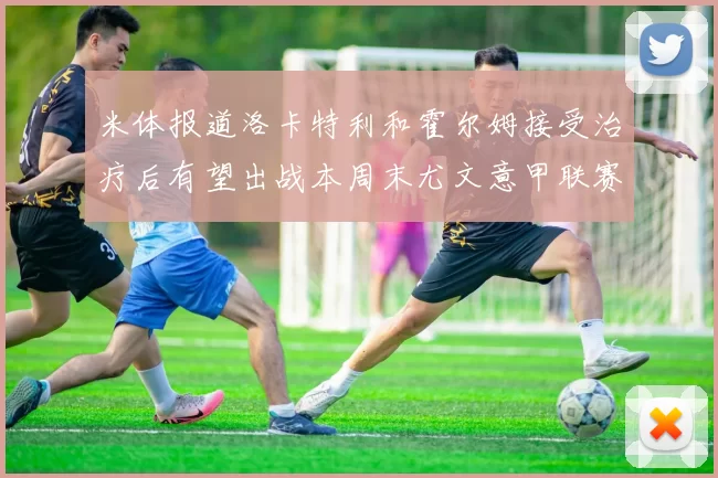 米体报道洛卡特利和霍尔姆接受治疗后有望出战本周末尤文意甲联赛