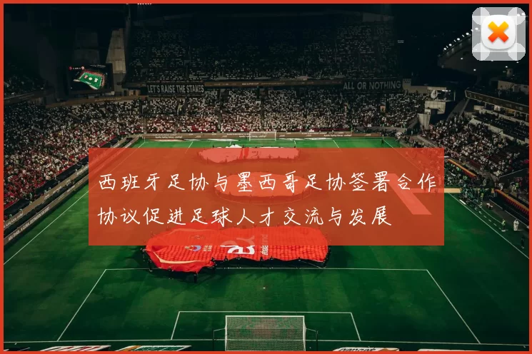 西班牙足协与墨西哥足协签署合作协议促进足球人才交流与发展