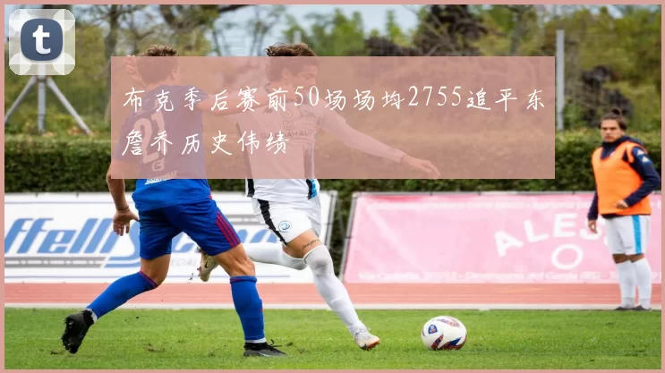 布克季后赛前50场场均2755追平东詹乔历史伟绩