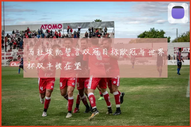 马杜埃凯誓言双冠目标欧冠与世界杯双丰收在望