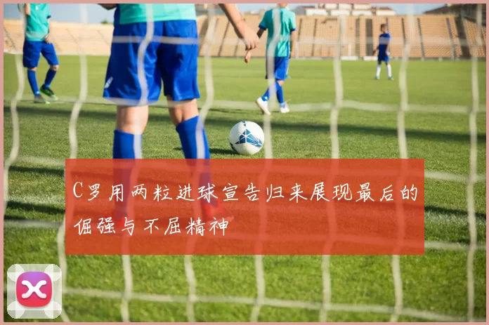 C罗用两粒进球宣告归来展现最后的倔强与不屈精神