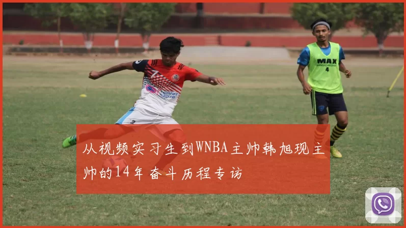 从视频实习生到WNBA主帅韩旭现主帅的14年奋斗历程专访
