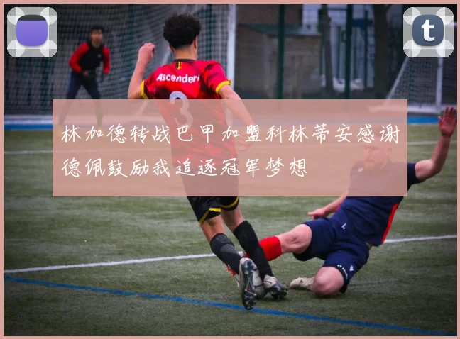 林加德转战巴甲加盟科林蒂安感谢德佩鼓励我追逐冠军梦想