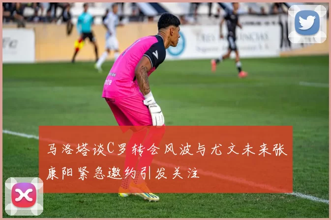 马洛塔谈C罗转会风波与尤文未来张康阳紧急邀约引发关注