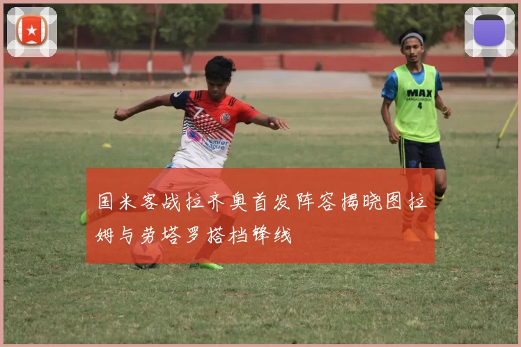 国米客战拉齐奥首发阵容揭晓图拉姆与劳塔罗搭档锋线